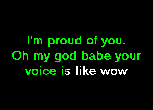 I'm proud of you.

Oh my god babe your
voice is like wow