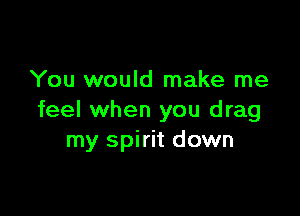 You would make me

feel when you drag
my spirit down