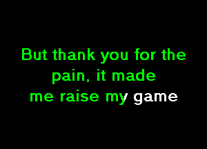 But thank you for the

pain. it made
me raise my game