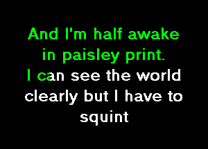 And I'm half awake
in paisley print.

I can see the world
clearly but I have to
squint