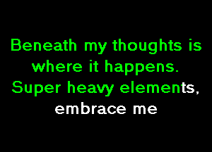 Beneath my thoughts is
where it happens.
Super heavy elements,
embrace me