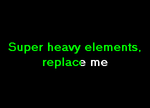Super heavy elements,

replace me