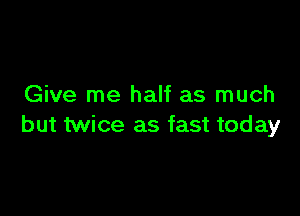 Give me half as much

but twice as fast today