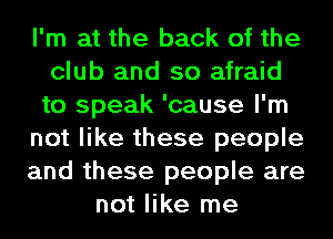I'm at the back of the
club and so afraid
to speak 'cause I'm
not like these people
and these people are
not like me