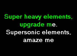 Super heavy elements,
upgrade me.

Supersonic elements,
amaze me