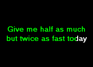 Give me half as much

but twice as fast today