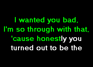 I wanted you bad,
I'm so through with that,

'cause honestly you
turned out to be the