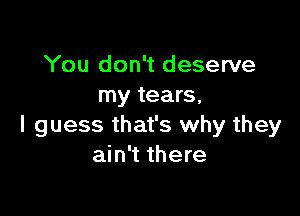 You don't deserve
my tears,

I guess that's why they
ain't there