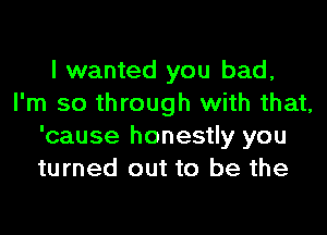 I wanted you bad,
I'm so through with that,

'cause honestly you
turned out to be the