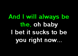 And I will always be
the. oh baby

I bet it sucks to be
you right now...