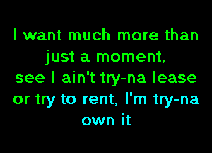 I want much more than
just a moment,
see I ain't try-na lease
or try to rent, I'm try-na
own it