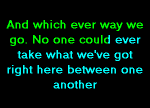 And which ever way we
go. No one could ever
take what we've got
right here between one
another