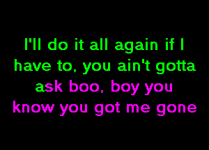 I'll do it all again if I
have to. you ain't gotta

ask boo, boy you
know you got me gone