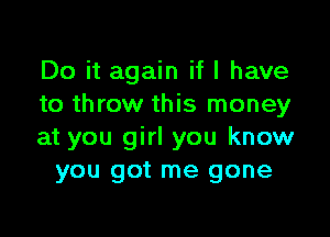 Do it again if I have
to throw this money

at you girl you know
you got me gone