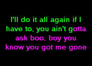 I'll do it all again if I
have to. you ain't gotta

ask boo, boy you
know you got me gone