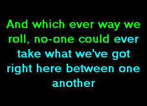 And which ever way we
roll, no-one could ever
take what we've got
right here between one
another