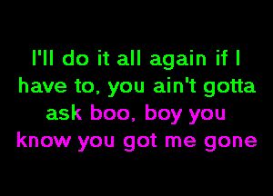 I'll do it all again if I
have to. you ain't gotta

ask boo, boy you
know you got me gone