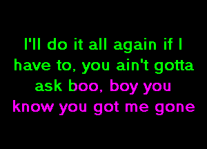 I'll do it all again if I
have to. you ain't gotta

ask boo, boy you
know you got me gone