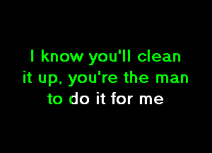 I know you'll clean

it up, you're the man
to do it for me