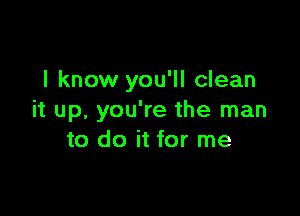 I know you'll clean

it up, you're the man
to do it for me