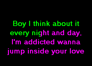 Boy I think about it
every night and day,

I'm addicted wanna
jump inside your love