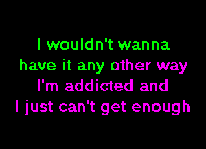 I wouldn't wanna
have it any other way

I'm addicted and
I just can't get enough