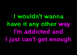 I wouldn't wanna
have it any other way

I'm addicted and
I just can't get enough