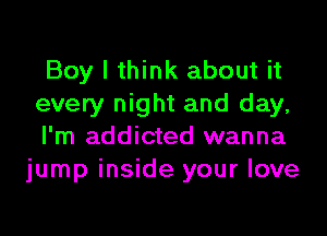 Boy I think about it
every night and day,

I'm addicted wanna
jump inside your love