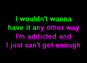 I wouldn't wanna
have it any other way

I'm addicted and
I just can't get enough