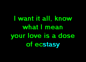 I want it all, know
what I mean

your love is a dose
of ecstasy