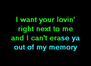 I want your lovin'
right next to me

and I can't erase ya
out of my memory