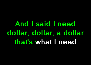 And I said I need

dollar. dollar, a dollar
that's what I need