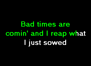 Bad times are

comin' and I reap what
I just sowed