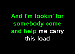 And I'm lookin' for
somebody come

and help me carry
this load