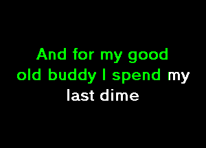 And for my good

old buddy I spend my
last dime