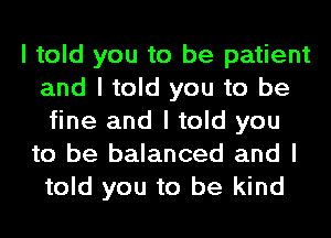 I told you to be patient
and I told you to be
fine and I told you

to be balanced and I
told you to be kind
