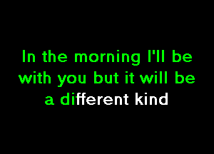 In the morning I'll be

with you but it will be
a different kind