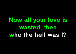 Now all your love is

wasted, then
who the hell was I?