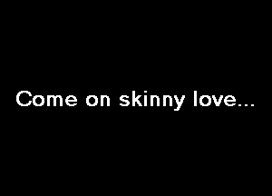 Come on skinny love...