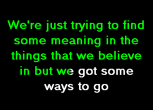 We're just trying to find
some meaning in the
things that we believe

in but we got some
ways to go