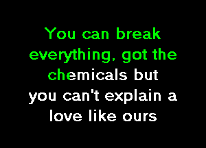 You can break
everything, got the

chemicals but
you can't explain a
love like ours