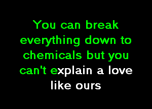 You can break
everything down to

chemicals but you
can't explain a love
like ours