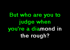 But who are you to
judge when

you're a diamond in
the rough?