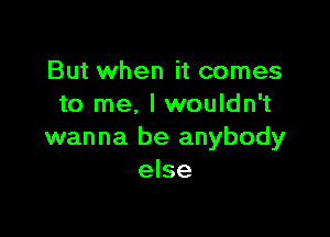 But when it comes
to me. I wouldn't

wanna be anybody
else