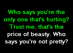 Who says you're the
only one that's hurting?
Trust me, that's the
price of beauty. Who
says you're not pretty?