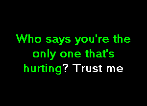 Who says you're the

only one that's
hurting? Trust me