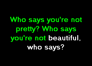 Who says you're not
pretty? Who says

you're not beautiful,
who says?