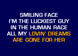 SMILING FACE
I'M THE LUCKIEST GUY
IN THE HUMAN RACE
ALL MY LOVIN' DREAMS
ARE GONE FOR HER
