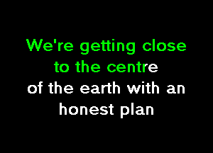 We're getting close
to the centre

of the earth with an
honest plan