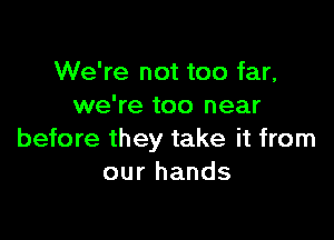 We're not too far,
we're too near

before they take it from
our hands